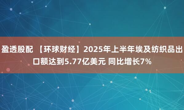 盈透股配 【环球财经】2025年上半年埃及纺织品出口额达到5.77亿美元 同比增长7%