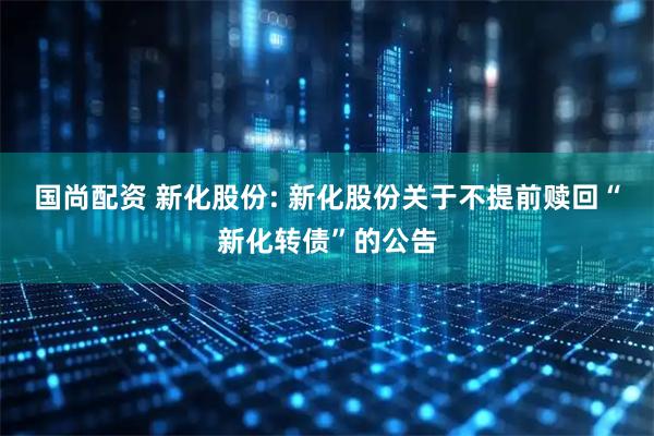 国尚配资 新化股份: 新化股份关于不提前赎回“新化转债”的公告
