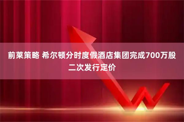 前莱策略 希尔顿分时度假酒店集团完成700万股二次发行定价
