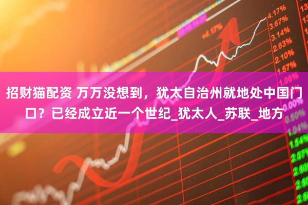 招财猫配资 万万没想到，犹太自治州就地处中国门口？已经成立近一个世纪_犹太人_苏联_地方