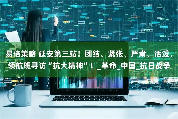 易倍策略 延安第三站！团结、紧张、严肃、活泼，领航班寻访“抗大精神”！_革命_中国_抗日战争