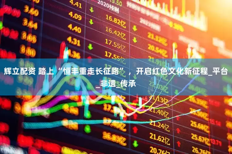 辉立配资 踏上 “恒丰重走长征路” ，开启红色文化新征程_平台_非遗_传承