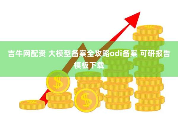 吉牛网配资 大模型备案全攻略odi备案 可研报告模板下载