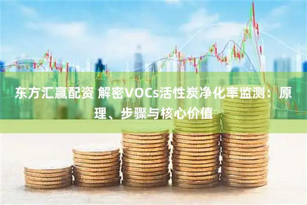 东方汇赢配资 解密VOCs活性炭净化率监测：原理、步骤与核心价值