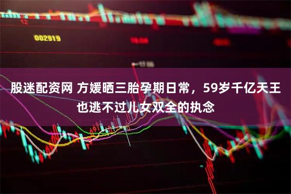 股迷配资网 方媛晒三胎孕期日常，59岁千亿天王也逃不过儿女双全的执念