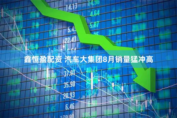 鑫恒盈配资 汽车大集团8月销量猛冲高