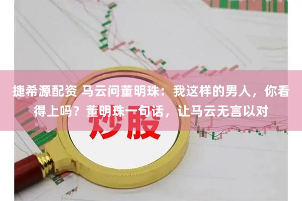 捷希源配资 马云问董明珠：我这样的男人，你看得上吗？董明珠一句话，让马云无言以对