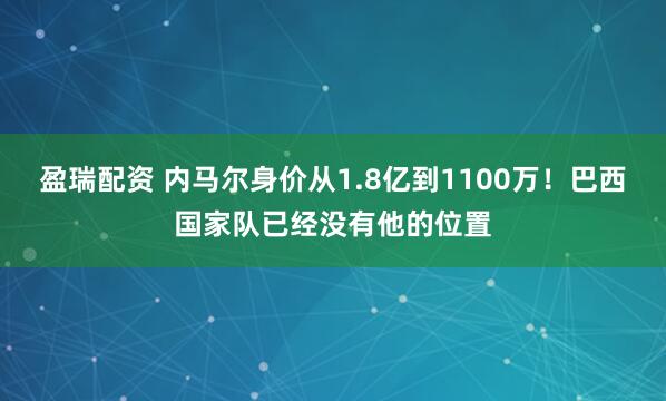 盈瑞配资 内马尔身价从1.8亿到1100万！巴西国家队已经没有他的位置