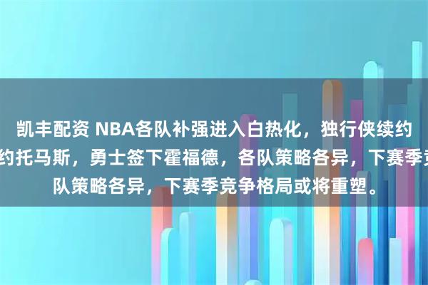 凯丰配资 NBA各队补强进入白热化，独行侠续约PJ华盛顿，篮网签约托马斯，勇士签下霍福德，各队策略各异，下赛季竞争格局或将重塑。