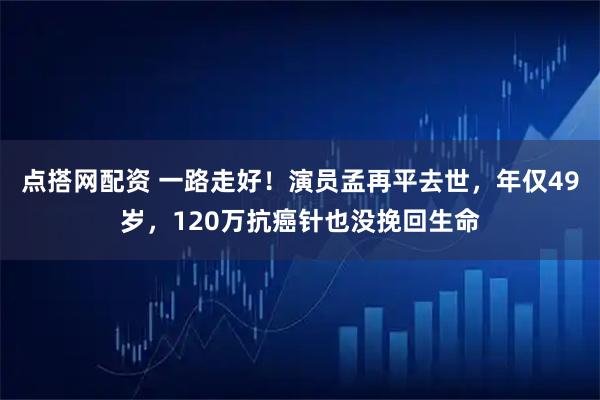 点搭网配资 一路走好！演员孟再平去世，年仅49岁，120万抗癌针也没挽回生命
