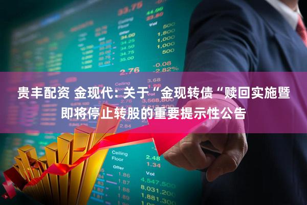 贵丰配资 金现代: 关于“金现转债“赎回实施暨即将停止转股的重要提示性公告