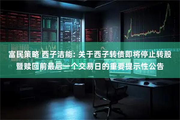 富民策略 西子洁能: 关于西子转债即将停止转股暨赎回前最后一个交易日的重要提示性公告
