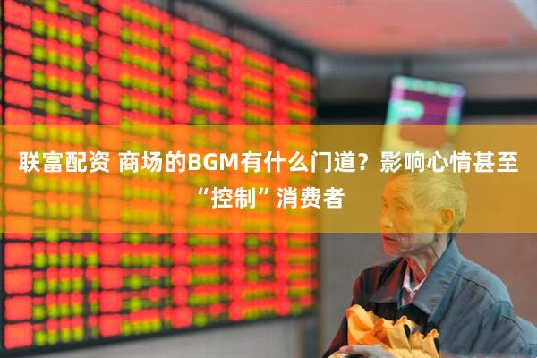 联富配资 商场的BGM有什么门道?影响心情甚至“控制”消费者