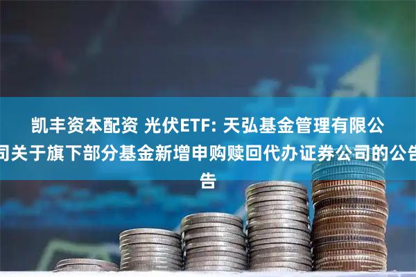 凯丰资本配资 光伏ETF: 天弘基金管理有限公司关于旗下部分基金新增申购赎回代办证券公司的公告