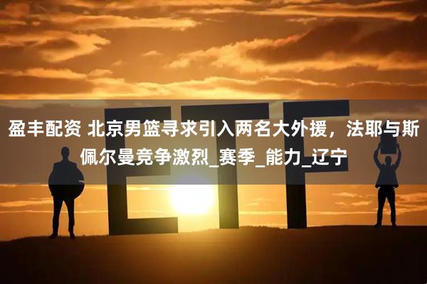 盈丰配资 北京男篮寻求引入两名大外援，法耶与斯佩尔曼竞争激烈_赛季_能力_辽宁