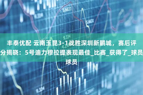 丰泰优配 云南玉昆3-1战胜深圳新鹏城,赛后评分揭晓:5号迪力穆拉提表现最佳_比赛_获得了_球员
