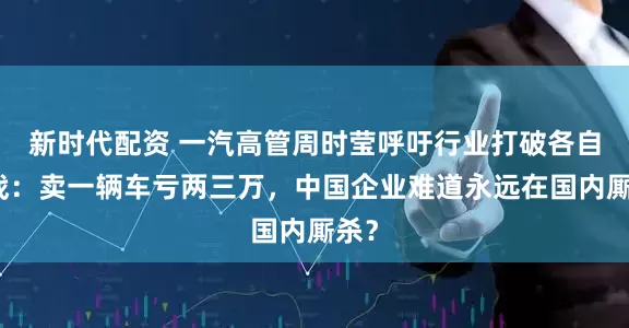 新时代配资 一汽高管周时莹呼吁行业打破各自为战:卖一辆车亏两三万,中国企业难道永远在国内厮杀?